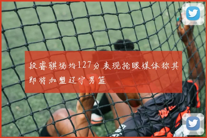 段睿骐场均127分表现抢眼媒体称其即将加盟辽宁男篮