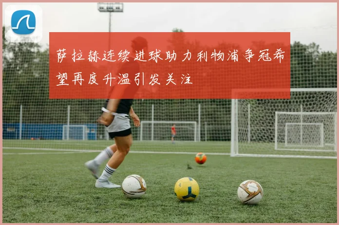 萨拉赫连续进球助力利物浦争冠希望再度升温引发关注